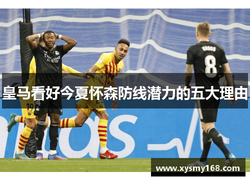 皇马看好今夏怀森防线潜力的五大理由