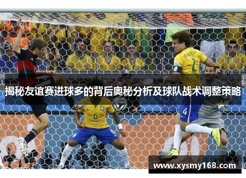 揭秘友谊赛进球多的背后奥秘分析及球队战术调整策略