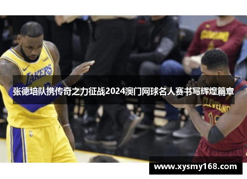 张德培队携传奇之力征战2024澳门网球名人赛书写辉煌篇章 张德培队携传奇之力征战2024澳门网球名人赛书写辉煌篇章