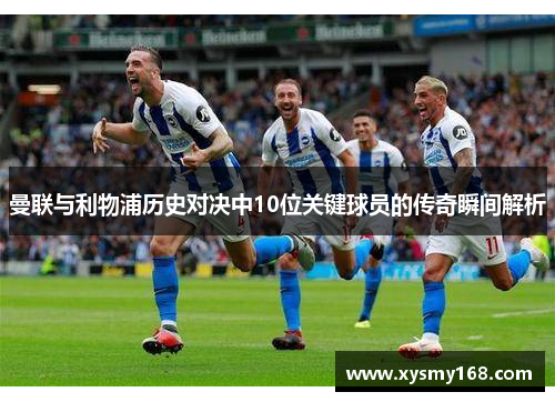 曼联与利物浦历史对决中10位关键球员的传奇瞬间解析